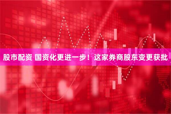 股市配资 国资化更进一步！这家券商股东变更获批