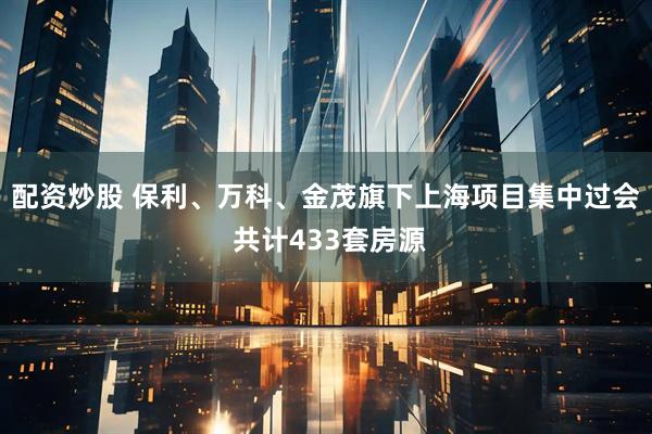 配资炒股 保利、万科、金茂旗下上海项目集中过会 共计433套房源