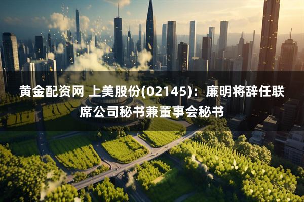 黄金配资网 上美股份(02145)：廉明将辞任联席公司秘书兼董事会秘书