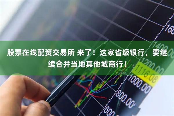 股票在线配资交易所 来了！这家省级银行，要继续合并当地其他城商行！