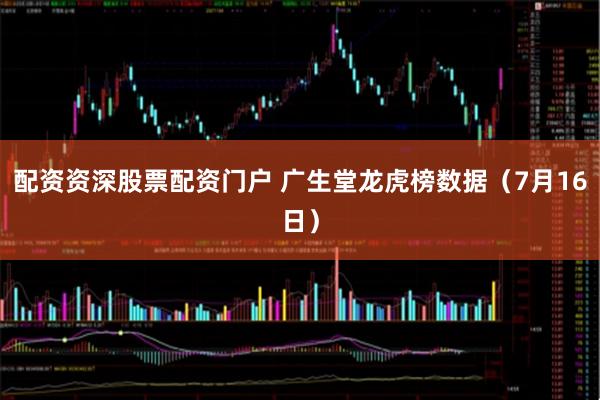 配资资深股票配资门户 广生堂龙虎榜数据（7月16日）