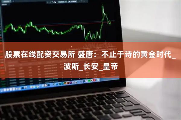 股票在线配资交易所 盛唐：不止于诗的黄金时代_波斯_长安_皇帝