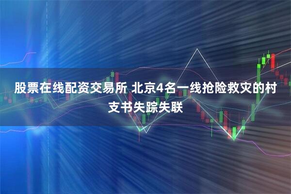 股票在线配资交易所 北京4名一线抢险救灾的村支书失踪失联