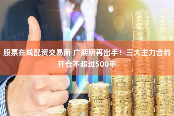 股票在线配资交易所 广期所再出手！三大主力合约开仓不超过500手