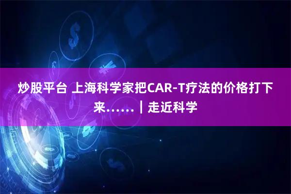 炒股平台 上海科学家把CAR-T疗法的价格打下来……︱走近科学