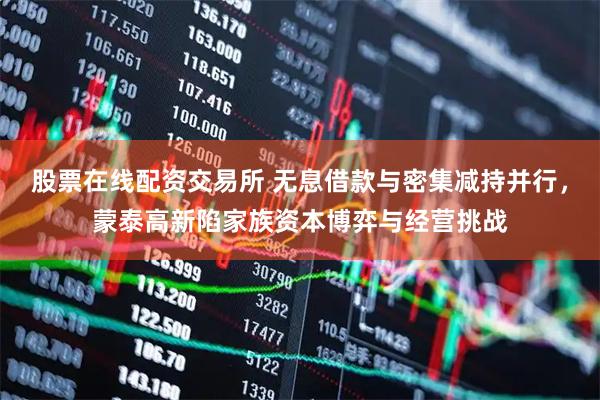 股票在线配资交易所 无息借款与密集减持并行，蒙泰高新陷家族资本博弈与经营挑战