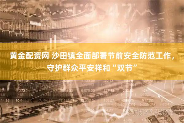 黄金配资网 沙田镇全面部署节前安全防范工作，守护群众平安祥和“双节”