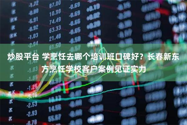 炒股平台 学烹饪去哪个培训班口碑好？长春新东方烹饪学校客户案例见证实力