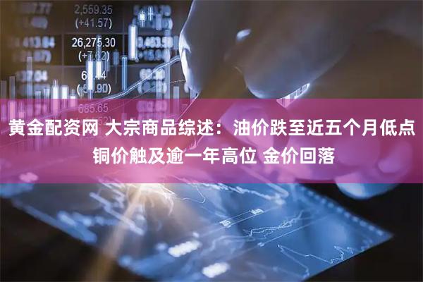 黄金配资网 大宗商品综述:油价跌至近五个月低点 铜价触及逾一年高位 金价回落