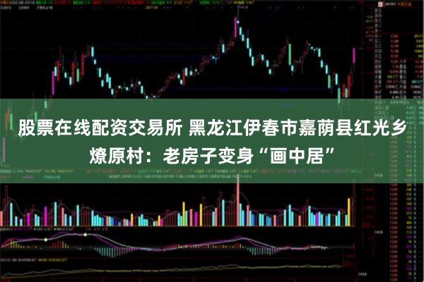 股票在线配资交易所 黑龙江伊春市嘉荫县红光乡燎原村：老房子变身“画中居”