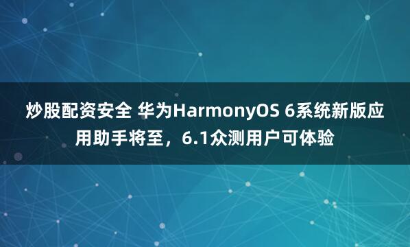 炒股配资安全 华为HarmonyOS 6系统新版应用助手将至，6.1众测用户可体验