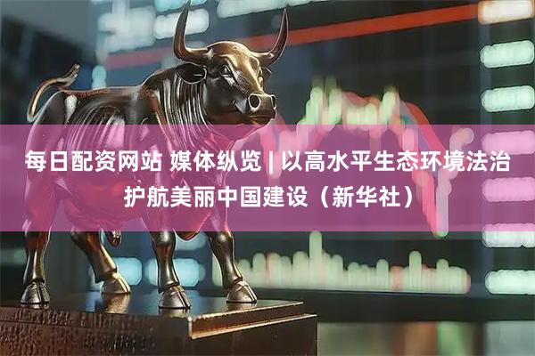 每日配资网站 媒体纵览 | 以高水平生态环境法治护航美丽中国建设（新华社）