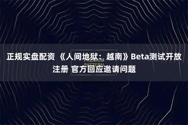正规实盘配资 《人间地狱：越南》Beta测试开放注册 官方回应邀请问题
