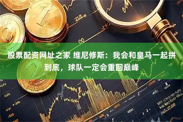 股票配资网址之家 维尼修斯：我会和皇马一起拼到底，球队一定会重回巅峰