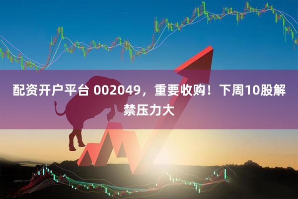 配资开户平台 002049，重要收购！下周10股解禁压力大