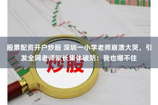 股票配资开户炒股 深圳一小学老师崩溃大哭，引发全网老师家长集体破防：我也绷不住