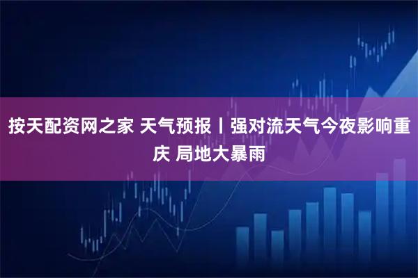 按天配资网之家 天气预报丨强对流天气今夜影响重庆 局地大暴雨
