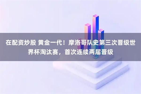 在配资炒股 黄金一代！摩洛哥队史第三次晋级世界杯淘汰赛，首次连续两届晋级
