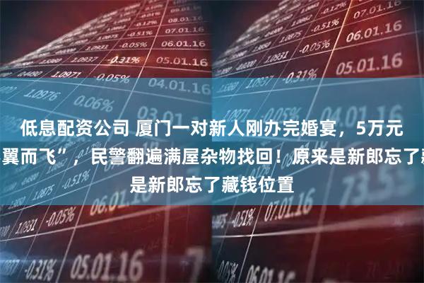 低息配资公司 厦门一对新人刚办完婚宴，5万元礼金“不翼而飞”，民警翻遍满屋杂物找回！原来是新郎忘了藏钱位置
