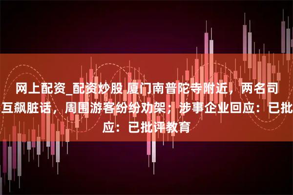 网上配资_配资炒股 厦门南普陀寺附近，两名司机下车互飙脏话，周围游客纷纷劝架；涉事企业回应：已批评教育