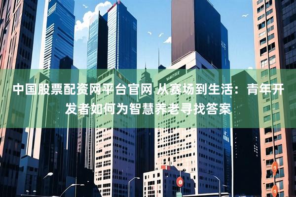 中国股票配资网平台官网 从赛场到生活：青年开发者如何为智慧养老寻找答案