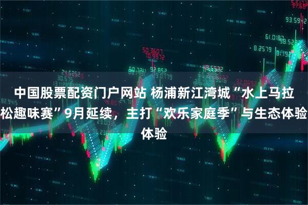 中国股票配资门户网站 杨浦新江湾城“水上马拉松趣味赛”9月延续，主打“欢乐家庭季”与生态体验