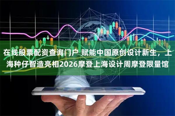 在线股票配资查询门户 赋能中国原创设计新生，上海种仔智造亮相2026摩登上海设计周摩登限量馆
