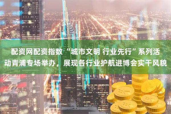 配资网配资指数 “城市文明 行业先行”系列活动青浦专场举办，展现各行业护航进博会实干风貌