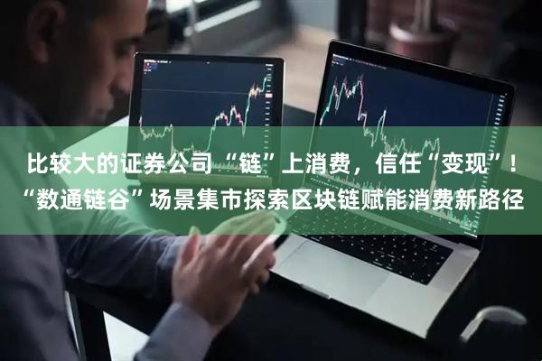 比较大的证券公司 “链”上消费，信任“变现”！“数通链谷”场景集市探索区块链赋能消费新路径